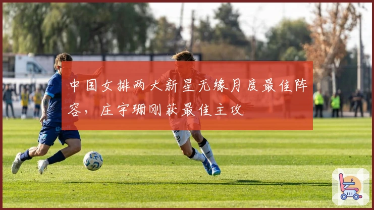 中国女排两大新星无缘月度最佳阵容，庄宇珊刚获最佳主攻