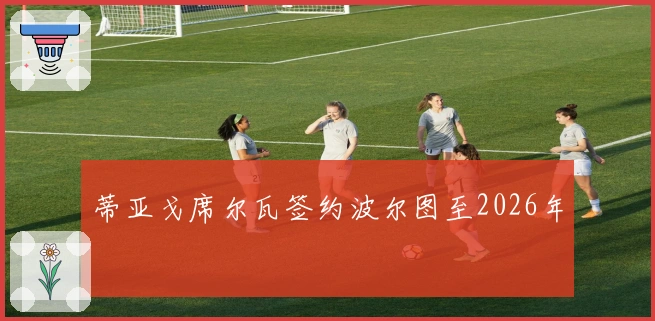 蒂亚戈席尔瓦签约波尔图至2026年