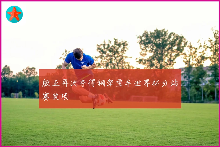 殷正再次夺得钢架雪车世界杯分站赛奖项