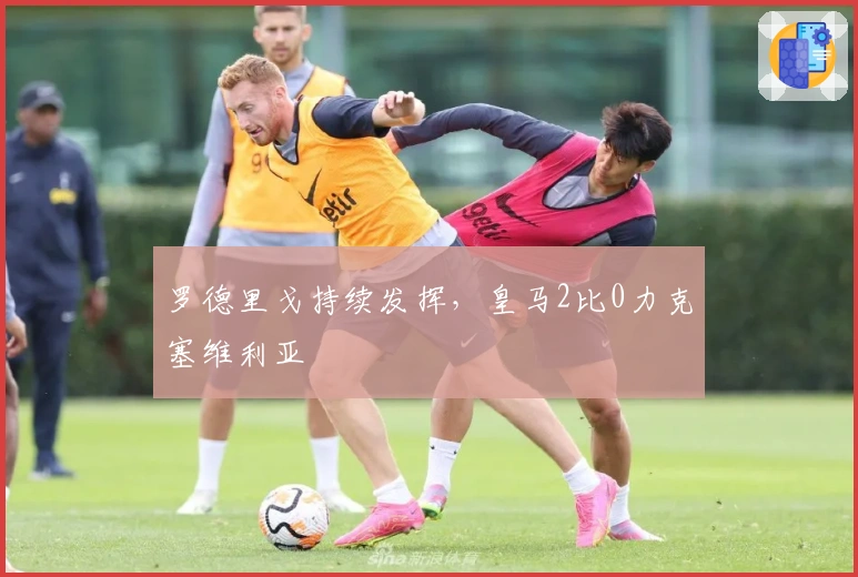 罗德里戈持续发挥，皇马2比0力克塞维利亚