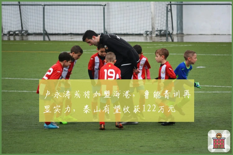 卢永涛或将加盟海港，鲁能青训再显实力，泰山有望收获122万元