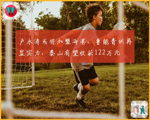 卢永涛或将加盟海港，鲁能青训再显实力，泰山有望收获122万元